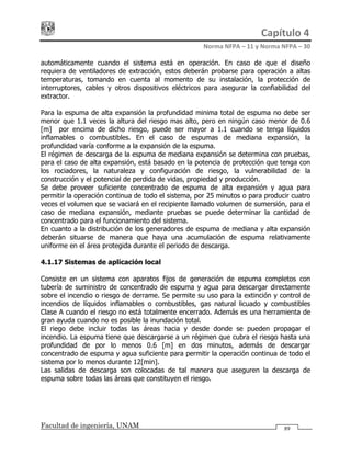 Capítulo 4 
Norma NFPA – 11 y Norma NFPA – 30 
Facultad de ingeniería, UNAM 89
automáticamente cuando el sistema está en operación. En caso de que el diseño
requiera de ventiladores de extracción, estos deberán probarse para operación a altas
temperaturas, tomando en cuenta al momento de su instalación, la protección de
interruptores, cables y otros dispositivos eléctricos para asegurar la confiabilidad del
extractor.
Para la espuma de alta expansión la profundidad minima total de espuma no debe ser
menor que 1.1 veces la altura del riesgo mas alto, pero en ningún caso menor de 0.6
[m] por encima de dicho riesgo, puede ser mayor a 1.1 cuando se tenga líquidos
inflamables o combustibles. En el caso de espumas de mediana expansión, la
profundidad varía conforme a la expansión de la espuma.
El régimen de descarga de la espuma de mediana expansión se determina con pruebas,
para el caso de alta expansión, está basado en la potencia de protección que tenga con
los rociadores, la naturaleza y configuración de riesgo, la vulnerabilidad de la
construcción y el potencial de perdida de vidas, propiedad y producción.
Se debe proveer suficiente concentrado de espuma de alta expansión y agua para
permitir la operación continua de todo el sistema, por 25 minutos o para producir cuatro
veces el volumen que se vaciará en el recipiente llamado volumen de sumersión, para el
caso de mediana expansión, mediante pruebas se puede determinar la cantidad de
concentrado para el funcionamiento del sistema.
En cuanto a la distribución de los generadores de espuma de mediana y alta expansión
deberán situarse de manera que haya una acumulación de espuma relativamente
uniforme en el área protegida durante el periodo de descarga.
4.1.17 Sistemas de aplicación local
Consiste en un sistema con aparatos fijos de generación de espuma completos con
tubería de suministro de concentrado de espuma y agua para descargar directamente
sobre el incendio o riesgo de derrame. Se permite su uso para la extinción y control de
incendios de líquidos inflamables o combustibles, gas natural licuado y combustibles
Clase A cuando el riesgo no está totalmente encerrado. Además es una herramienta de
gran ayuda cuando no es posible la inundación total.
El riego debe incluir todas las áreas hacia y desde donde se pueden propagar el
incendio. La espuma tiene que descargarse a un régimen que cubra el riesgo hasta una
profundidad de por lo menos 0.6 [m] en dos minutos, además de descargar
concentrado de espuma y agua suficiente para permitir la operación continua de todo el
sistema por lo menos durante 12[min].
Las salidas de descarga son colocadas de tal manera que aseguren la descarga de
espuma sobre todas las áreas que constituyen el riesgo.
 
