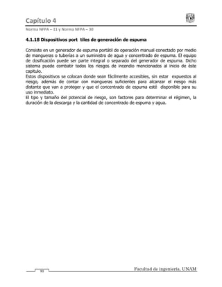 Capítulo 4                                                                                 
Norma NFPA – 11 y Norma NFPA – 30 
Facultad de ingeniería, UNAM90
4.1.18 Dispositivos portátiles de generación de espuma
Consiste en un generador de espuma portátil de operación manual conectado por medio
de mangueras o tuberías a un suministro de agua y concentrado de espuma. El equipo
de dosificación puede ser parte integral o separado del generador de espuma. Dicho
sistema puede combatir todos los riesgos de incendio mencionados al inicio de éste
capitulo.
Estos dispositivos se colocan donde sean fácilmente accesibles, sin estar expuestos al
riesgo, además de contar con mangueras suficientes para alcanzar el riesgo más
distante que van a proteger y que el concentrado de espuma esté disponible para su
uso inmediato.
El tipo y tamaño del potencial de riesgo, son factores para determinar el régimen, la
duración de la descarga y la cantidad de concentrado de espuma y agua.
 