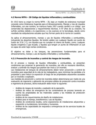 Capítulo 4 
Norma NFPA – 11 y Norma NFPA – 30 
Facultad de ingeniería, UNAM 91
4.2 Norma NFPA – 30 Código de líquidos inflamables y combustibles
En 1913 tiene su origen la norma NFPA – 30, bajo un modelo de ordenanza municipal
conocido como Ordenanza Sugerida para el Almacenamiento, Manejo y Uso de Líquidos
Inflamables, con ese nombre, se mantuvo hasta 1957 cuando cambió a un código que
conservaba las disposiciones y requerimientos técnicos. A 97 años de su creación, ha
sufrido cambios debido a la experiencia y a los avances en la tecnología, dando como
resultado las estipulaciones actuales que hoy forman parte de la norma en cuestión.
Se aplica al almacenamiento, manejo y uso de líquidos inflamables y combustibles,
incluyendo los desechos líquidos. No tendrá validez con cualquier líquido con punto de
fusión de 37.8 [°C], con líquidos que no cumplan el criterio de fluidez, como: cualquier
líquido criogénico o gas licuado, y líquidos que tengan un punto de inflamación al cual
es capaz de arder bajo ciertas condiciones.
El objetivo es dotar a los tanques, las prevenciones fundamentales para el
almacenamiento, manejo y uso de líquidos inflamables y combustibles.
4.2.1 Prevención de incendios y control de riesgos de incendio.
En el proceso y manejo de líquidos inflamables y combustibles, se presentan
condiciones que propician la generación de incendios, por ello es necesario identificar,
evaluar y controlar los riesgos que podrían dar inicio a un incendio.
Las instalaciones de tanques de almacenamiento deben tener prevención y control de
incendios para seguridad de la vida de los trabajadores, para minimizar las perdidas a la
propiedad y para reducir la exposición al fuego de las propiedades adyacentes causadas
por un incendio o explosión.
Las medidas de prevención y control de incendios deben determinarse por medio de una
evaluación de ingeniería y aplicación de principios sólidos de protección contra incendios
e ingeniería de procesos, dicha evaluación debe incluir lo siguiente:
- Análisis de riesgos de incendio y explosión de la operación.
- Análisis de relevo de emergencia de los contenedores de proceso teniendo en
cuenta las propiedades de los materiales usados y las medidas de protección
contra incendio.
- Análisis de los requerimientos de diseño de instalaciones.
- Análisis para el manejo, transferencia y uso de líquidos.
- Análisis de condiciones locales, como exposiciones de instalaciones adyacentes y
exposición a inundaciones, terremotos y huracanes.
- Análisis de las capacidades de respuesta a emergencias de los servicios locales de
emergencias.
 