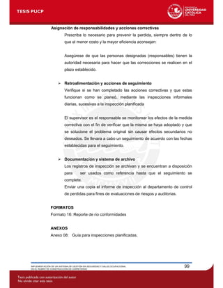 IMPLEMENTACIÓN DE UN SISTEMA DE GESTIÓN EN SEGURIDAD Y SALUD OCUPACIONAL
EN EL RUBRO DE CONSTRUCCIÓN DE CARRETERAS
99
Asignación de responsabilidades y acciones correctivas
Prescriba lo necesario para prevenir la perdida, siempre dentro de lo
que el menor costo y la mayor eficiencia aconsejen:
Asegúrese de que las personas designadas (responsables) tienen la
autoridad necesaria para hacer que las correcciones se realicen en el
plazo establecido.
 Retroalimentación y acciones de seguimiento
Verifique si se han completado las acciones correctivas y que estas
funcionan como se planeó, mediante las inspecciones informales
diarias, sucesivas a la inspección planificada
El supervisor es el responsable se monitorear los efectos de la medida
correctiva con el fin de verificar que la misma se haya adoptado y que
se solucione el problema original sin causar efectos secundarios no
deseados. Se llevara a cabo un seguimiento de acuerdo con las fechas
establecidas para el seguimiento.
 Documentación y sistema de archivo
Los registros de inspección se archivan y se encuentran a disposición
para ser usados como referencia hasta que el seguimiento se
complete.
Enviar una copia el informe de inspección al departamento de control
de perdidas para fines de evaluaciones de riesgos y auditorias.
FORMATOS
Formato 16: Reporte de no conformidades
ANEXOS
Anexo 08: Guía para inspecciones planificadas.
 