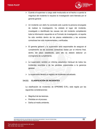 IMPLEMENTACIÓN DE UN SISTEMA DE GESTIÓN EN SEGURIDAD Y SALUD OCUPACIONAL
EN EL RUBRO DE CONSTRUCCIÓN DE CARRETERAS
82
 Cuando el supervisor a cargo esté involucrado en el hecho o cuando la
magnitud del incidente lo requiera la investigación será liderada por el
gerente general.
 Un incidente con daño ha concluido solo cuando la persona encargada
de realizar la investigación, ha visitado el lugar del incidente,
investigado e identificado las causas raíz del incidente completando
toda la información requerida en el Formato de investigación, el reporte
ha sido remitido dentro de los plazos establecidos y las acciones
correctivas han sido implementadas y verificadas.
 El gerente general y la supervisión será responsable de asegurar el
cumplimiento de las acciones correctivas dadas por el informe final,
dentro del plazo establecido, para ello se deberá elaborar un
cronograma de cumplimiento.
 La supervisión remitirá un informe estadístico mensual de todos los
incidentes ocurridos y de las pérdidas ocasionadas a la gerencia
general.
 La supervisión llevará un registro de incidentes actualizado.
3.4.2.2. CLASIFICACIÓN DE INCIDENTES
La clasificación de incidentes de EPROMIG S.R.L está regida por las
siguientes consideraciones:
 Magnitud de las lesiones.
 Pérdidas en el proceso.
 Daños al medio ambiente.
 