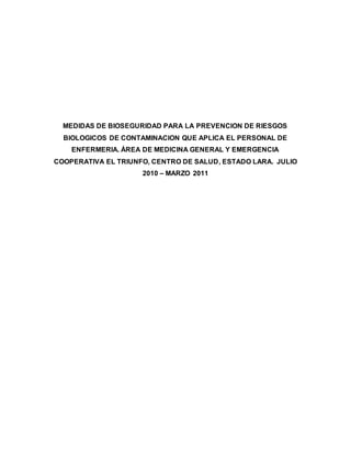 MEDIDAS DE BIOSEGURIDAD PARA LA PREVENCION DE RIESGOS
BIOLOGICOS DE CONTAMINACION QUE APLICA EL PERSONAL DE
ENFERMERIA. ÁREA DE MEDICINA GENERAL Y EMERGENCIA
COOPERATIVA EL TRIUNFO, CENTRO DE SALUD, ESTADO LARA. JULIO
2010 – MARZO 2011
 