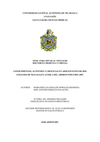 UNIVERSIDAD NACIONAL AUTÓNOMA DE NICARAGUA
UNAN-LEÓN
FACULTAD DE CIENCIAS MÉDICAS
TESIS PARA OPTAR AL TITULO DE
DOCTOR EN MEDICINA Y CIRUGIA
CONOCIMIENTOS, ACTITUDES Y CREENCIAS EN ADOLESCENTES DE DOS
COLEGIOS DE MATAGALPA ACERCA DEL ABORTO INDUCIDO, 2007.
AUTORES: MARGARITA GUADALUPE MORALES MENDOZA
JOSE ANTONIO ROBLETO PALACIOS.
TUTORA: Dra. NINOSKA DELGADO
ESPECIELISTA EN GINECO-OBSTETRICIA
ASCESOR METODOLOGICO: Dr. JUAN ALMENDAREZ
MASTER EN SALUD PÚBLICA
LEON, AGOSTO 2007.
 