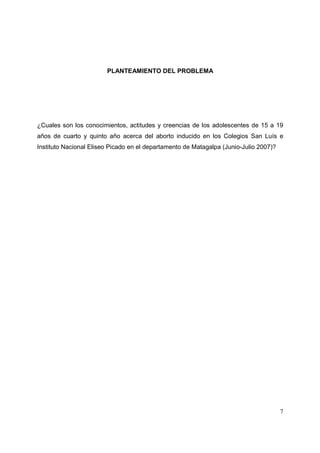 7
PLANTEAMIENTO DEL PROBLEMA
¿Cuales son los conocimientos, actitudes y creencias de los adolescentes de 15 a 19
años de cuarto y quinto año acerca del aborto inducido en los Colegios San Luís e
Instituto Nacional Eliseo Picado en el departamento de Matagalpa (Junio-Julio 2007)?
 