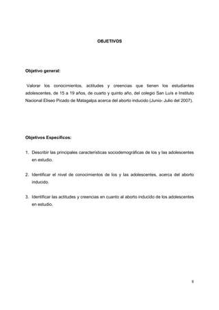 8
OBJETIVOS
Objetivo general:
Valorar los conocimientos, actitudes y creencias que tienen los estudiantes
adolescentes, de 15 a 19 años, de cuarto y quinto año, del colegio San Luís e Instituto
Nacional Eliseo Picado de Matagalpa acerca del aborto inducido (Junio- Julio del 2007).
Objetivos Específicos:
1. Describir las principales características sociodemográficas de los y las adolescentes
en estudio.
2. Identificar el nivel de conocimientos de los y las adolescentes, acerca del aborto
inducido.
3. Identificar las actitudes y creencias en cuanto al aborto inducido de los adolescentes
en estudio.
 