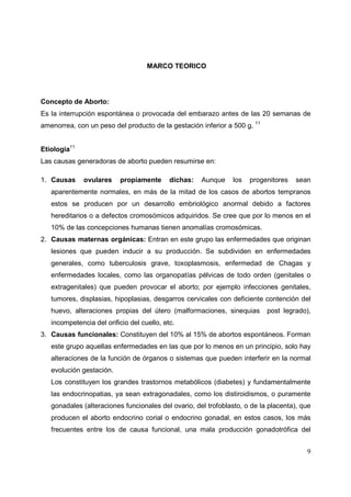9
MARCO TEORICO
Concepto de Aborto:
Es la interrupción espontánea o provocada del embarazo antes de las 20 semanas de
amenorrea, con un peso del producto de la gestación inferior a 500 g. 11
Etiologia11
Las causas generadoras de aborto pueden resumirse en:
1. Causas ovulares propiamente dichas: Aunque los progenitores sean
aparentemente normales, en más de la mitad de los casos de abortos tempranos
estos se producen por un desarrollo embriológico anormal debido a factores
hereditarios o a defectos cromosómicos adquiridos. Se cree que por lo menos en el
10% de las concepciones humanas tienen anomalías cromosómicas.
2. Causas maternas orgánicas: Entran en este grupo las enfermedades que originan
lesiones que pueden inducir a su producción. Se subdividen en enfermedades
generales, como tuberculosis grave, toxoplasmosis, enfermedad de Chagas y
enfermedades locales, como las organopatías pélvicas de todo orden (genitales o
extragenitales) que pueden provocar el aborto; por ejemplo infecciones genitales,
tumores, displasias, hipoplasias, desgarros cervicales con deficiente contención del
huevo, alteraciones propias del útero (malformaciones, sinequias post legrado),
incompetencia del orificio del cuello, etc.
3. Causas funcionales: Constituyen del 10% al 15% de abortos espontáneos. Forman
este grupo aquellas enfermedades en las que por lo menos en un principio, solo hay
alteraciones de la función de órganos o sistemas que pueden interferir en la normal
evolución gestación.
Los constituyen los grandes trastornos metabólicos (diabetes) y fundamentalmente
las endocrinopatias, ya sean extragonadales, como los distiroidismos, o puramente
gonadales (alteraciones funcionales del ovario, del trofoblasto, o de la placenta), que
producen el aborto endocrino corial o endocrino gonadal, en estos casos, los más
frecuentes entre los de causa funcional, una mala producción gonadotrófica del
 