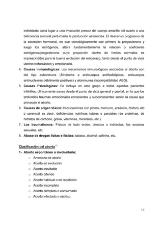10
trofoblasto daría lugar a una involución precoz del cuerpo amarillo del ovario o una
deficiencia sincisial perturbaría la producción esteroidea. El descenso progresivo de
la secreción hormonal, en que cronológicamente cae primero la progesterona y
luego los estrógenos, altera fundamentalmente la relación o coeficiente
estrógenos/progesterona cuya proporción dentro de límites normales es
imprescindible para la buena evolución del embarazo, tanto desde el punto de vista
uterino trofoblástico y embrionario.
4. Causas inmunológicas: Los mecanismos inmunológicos asociados al aborto son
del tipo autoinmune (Síndrome e anticuerpos antifosfolipidos, anticuerpos
antinucleares débilmente positivos) y aloinmunes (incompatibilidad ABO).
5. Causas Psicológicas: Se incluye en este grupo a todas aquellas pacientes
infértiles, clínicamente sanas desde el punto de vista general y genital, en la que los
profundos traumas emocionales conscientes y subconscientes serian la causa que
provocan el aborto.
6. Causas de origen tóxico: Intoxicaciones con plomo, mercurio, arsénico, fósforo, etc.
o carencial es decir, deficiencias nutritivas totales o parciales (de proteínas, de
hidratos de carbono, grasa, vitaminas, minerales, etc.).
7. Los traumatismos: Físicos de todo orden, directos o indirectos, los excesos
sexuales, etc.
8. Abuso de drogas lícitas e ilícitas: tabaco, alcohol, cafeína, etc.
Clasificación del aborto12
1- Aborto espontáneo o involuntario:
o Amenaza de aborto
o Aborto en evolución
o Aborto inevitable
o Aborto diferido
o Aborto habitual o de repetición
o Aborto incompleto
o Aborto completo o consumado
o Aborto infectado o séptico.
 