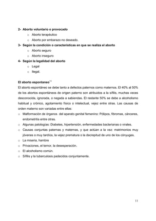 11
2- Aborto voluntario o provocado
o Aborto terapéutico
o Aborto por embarazo no deseado.
3- Según la condición o características en que se realiza el aborto
o Aborto seguro
o Aborto inseguro
4- Según la legalidad del aborto
o Legal
o Ilegal.
El aborto espontaneo11
El aborto espontáneo se debe tanto a defectos paternos como maternos. El 40% al 50%
de los abortos espontáneos de origen paterno son atribuidos a la sífilis, muchas veces
desconocida, ignorada, o negada a sabiendas. El restante 50% se debe a alcoholismo
habitual y crónico, agotamiento físico o intelectual, vejez entre otras. Las causas de
orden materno son variadas entre ellas:
o Malformación de órganos del aparato genital femenino: Pólipos, fibromas, cánceres,
endometritis entre otras.
o Algunas patologías: Diabetes, hipertensión, enfermedades bacterianas o virales.
o Causas conjuntas paternas y maternas, y que actúan a la vez: matrimonios muy
jóvenes o muy tardíos, la vejez prematura o la decrepitud de uno de los cónyuges.
o La miseria, hambre
o Privaciones, el temor, la desesperación.
o El alcoholismo común.
o Sífilis y la tuberculosis padecidos conjuntamente.
 