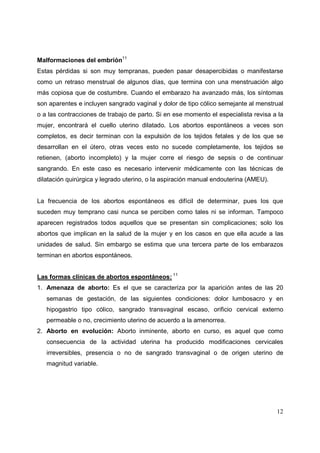 12
Malformaciones del embrión11
Estas pérdidas si son muy tempranas, pueden pasar desapercibidas o manifestarse
como un retraso menstrual de algunos días, que termina con una menstruación algo
más copiosa que de costumbre. Cuando el embarazo ha avanzado más, los síntomas
son aparentes e incluyen sangrado vaginal y dolor de tipo cólico semejante al menstrual
o a las contracciones de trabajo de parto. Si en ese momento el especialista revisa a la
mujer, encontrará el cuello uterino dilatado. Los abortos espontáneos a veces son
completos, es decir terminan con la expulsión de los tejidos fetales y de los que se
desarrollan en el útero, otras veces esto no sucede completamente, los tejidos se
retienen, (aborto incompleto) y la mujer corre el riesgo de sepsis o de continuar
sangrando. En este caso es necesario intervenir médicamente con las técnicas de
dilatación quirúrgica y legrado uterino, o la aspiración manual endouterina (AMEU).
La frecuencia de los abortos espontáneos es difícil de determinar, pues los que
suceden muy temprano casi nunca se perciben como tales ni se informan. Tampoco
aparecen registrados todos aquellos que se presentan sin complicaciones; solo los
abortos que implican en la salud de la mujer y en los casos en que ella acude a las
unidades de salud. Sin embargo se estima que una tercera parte de los embarazos
terminan en abortos espontáneos.
Las formas clínicas de abortos espontáneos: 11
1. Amenaza de aborto: Es el que se caracteriza por la aparición antes de las 20
semanas de gestación, de las siguientes condiciones: dolor lumbosacro y en
hipogastrio tipo cólico, sangrado transvaginal escaso, orificio cervical externo
permeable o no, crecimiento uterino de acuerdo a la amenorrea.
2. Aborto en evolución: Aborto inminente, aborto en curso, es aquel que como
consecuencia de la actividad uterina ha producido modificaciones cervicales
irreversibles, presencia o no de sangrado transvaginal o de origen uterino de
magnitud variable.
 