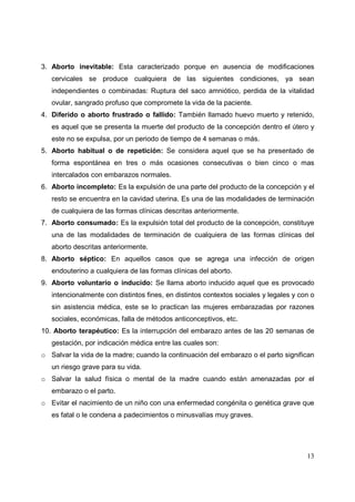 13
3. Aborto inevitable: Esta caracterizado porque en ausencia de modificaciones
cervicales se produce cualquiera de las siguientes condiciones, ya sean
independientes o combinadas: Ruptura del saco amniótico, perdida de la vitalidad
ovular, sangrado profuso que compromete la vida de la paciente.
4. Diferido o aborto frustrado o fallido: También llamado huevo muerto y retenido,
es aquel que se presenta la muerte del producto de la concepción dentro el útero y
este no se expulsa, por un periodo de tiempo de 4 semanas o más.
5. Aborto habitual o de repetición: Se considera aquel que se ha presentado de
forma espontánea en tres o más ocasiones consecutivas o bien cinco o mas
intercalados con embarazos normales.
6. Aborto incompleto: Es la expulsión de una parte del producto de la concepción y el
resto se encuentra en la cavidad uterina. Es una de las modalidades de terminación
de cualquiera de las formas clínicas descritas anteriormente.
7. Aborto consumado: Es la expulsión total del producto de la concepción, constituye
una de las modalidades de terminación de cualquiera de las formas clínicas del
aborto descritas anteriormente.
8. Aborto séptico: En aquellos casos que se agrega una infección de origen
endouterino a cualquiera de las formas clínicas del aborto.
9. Aborto voluntario o inducido: Se llama aborto inducido aquel que es provocado
intencionalmente con distintos fines, en distintos contextos sociales y legales y con o
sin asistencia médica, este se lo practican las mujeres embarazadas por razones
sociales, económicas, falla de métodos anticonceptivos, etc.
10. Aborto terapéutico: Es la interrupción del embarazo antes de las 20 semanas de
gestación, por indicación médica entre las cuales son:
o Salvar la vida de la madre; cuando la continuación del embarazo o el parto significan
un riesgo grave para su vida.
o Salvar la salud física o mental de la madre cuando están amenazadas por el
embarazo o el parto.
o Evitar el nacimiento de un niño con una enfermedad congénita o genética grave que
es fatal o le condena a padecimientos o minusvalías muy graves.
 