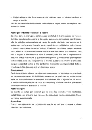 14
o Reducir el número de fetos en embarazos múltiples hasta un número que haga el
riesgo aceptable.
Para los sectores más decididamente prohibicionistas ningún motivo es aceptable para
realizar un aborto.
Aborto por embarazo no deseado o electivo
Se define como la interrupción del embarazo a solicitud de la embarazada por razones
de índole estrictamente personal o de pareja; que pueden ser sociales, económicas o
falla de métodos anticonceptivos. Al hablar de aborto voluntario, casi siempre se le
señala como embarazo no deseado, término que limita la posibilidad de profundizar en
lo que muchas mujeres sienten en realidad. En el caso de mujeres con problemas de
salud, el embarazo mismo representa una amenaza contra ellas y su bienestar, pero
para la mayoría el embarazo en si no es el problema, si no mas bien la responsabilidad
de cuidar un hijo en el futuro. El que las mujeres jóvenes y adolescentes quieran probar
su fecundidad, tanto a su pareja como a si mismas, puede hacer atractivo el embarazo,
aunque en realidad un hijo a final del termino represente una imposibilidad dada su
inmadurez, la falta de pareja o de un sistema de apoyo.
Aborto seguro
Es el procedimiento utilizado para terminar un embarazo no planificado, es practicado
por personas que tienen las habilidades necesarias, se realiza en un ambiente que
reúne los estándares médicos adecuados. Influyendo en este la legalización del aborto,
la humanización del personal de salud, su calificaron y prácticas solidarias y el respeto
hacia las mujeres que demandan el servicio.
Aborto inseguro
Es cuando se realiza por personal que no reúne los requisitos y sin habilidades,
realizándose e un ambiente que no posee los estándares médicos adecuados. Puede
ser incluso autoprovocado.
Aborto legal
Cuando esta dentro de las circunstancias que la ley del país considera el aborto
tolerable o recomendable.
 