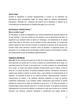 15
Aborto ilegal
Cuando la legislación lo prohíbe absolutamente o cuando no se presentan las
condiciones para considerarlo legal. El aborto ilegal es además generalmente
clandestino, realizado por personas del entorno de la implicada o mujeres de la
comunidad que se especializan en realizar este papel, con o sin lucro.
NICARAGUA: CODIGO PENAL13
Marco Jurídico Legal13
En Nicaragua no existe una legislación que nombre jurídicamente aspectos básicos de
la vida nacional, y que sea acorde con los tiempos y con la idiosincrasia del país. La
legislación que existente sobre el aborto en Nicaragua, fue establecida en el código
penal hace más de 100 años y es de carácter punitivo estrictamente. La constitución
política vigente no hace mención al aborto, la protección al proceso de la reproducción
humana entre otros derechos humanos como la igualdad, la seguridad social y la
educación. En el código penal de Nicaragua existen artículos concernientes al aborto
provocado sobre los que se establecen especificaciones.
Capitulo V. Del Aborto
Arto.162. El que causare la muerte de un feto en el seno materno o mediante aborto,
será reprimido con prisión de 3 a 6 años, si obrare sin consentimiento de la mujer o si
esta fuere menor de 16 años; y con prisión de 1 a 4 años si obrare con consentimiento
de la mujer. La mujer que hubiere prestado consentimiento para el aborto, sufrirá la
pena de 1 a 4 años de prisión. Si hubiere empleado violencia, intimidación, amenaza o
engaño para realizar el aborto en primer caso, o para obtener el consentimiento en el
segundo, se impondrá la pena en su máxima duración, respectivamente. Cuando a
consecuencia de aborto, o de prácticas abortivas realizada en mujer no encinta,
creyéndola embarazada, o por emplear medios inadecuados para producir el aborto
resultare la muerte de la mujer, se impondrá la pena de 6 a 10 años de presidio; si
resultare alguna lesión la pena será de 4 a 10 años de prisión. Si el agente se dedicare
habitualmente a la práctica de abortos, se aplicará en cada caso la pena en su máxima
duración. Los médicos, cirujanos, boticarios o comadronas que hagan abortar a
 