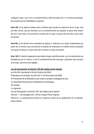 16
cualquier mujer, con o sin su consentimiento, sufrirá la pena de 5 a 10 años de presidio,
las accesorias de inhabilitación especial.
Arto.163. Si el aborto hubiere sido cometido para ocultar la deshonra de la mujer, sea
por ella misma, sea por terceros con el consentimiento de aquella, la pena será prisión
de uno a dos años. Si ocurriere la muerte de la mujer, la pena será de tres a seis años
de prisión.
Arto164. Si el aborto fuere resultado de golpes o violencia a la mujer embarazada por
parte de un tercero que conociendo el estado de embarazo no hubiere tenido propósito
de causar el aborto, la pena será de 6 meses a 2 años de prisión.
Arto.165. El aborto terapéutico será determinado científicamente, con la intervención de
facultativos por lo menos, y con el consentimiento del cónyuge o pariente más cercano
a la mujer, para los fines legales.
Ley de derogación al artículo 165 del código penal vigente
Ley No.603, aprobada el 26 de Octubre del 2006.
Publicada en la Gaceta No.224 del 17 de Noviembre del 2006
El Presidente de la Republica hace saber al pueblo nicaragüense que:
La Asamblea Nacional de la Republica de Nicaragua
Ha dictado
La siguiente:
Ley de Derogación al artículo 165 del código penal vigente
Artículo 1.- Se derógale arto. 165 de Código Penal Vigente.
Artículo 2.- La presente ley entrara en vigencia a partir de su publicación en La Gaceta,
Diario Oficial
 