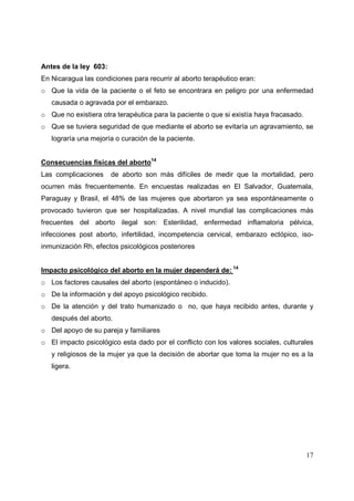 17
Antes de la ley 603:
En Nicaragua las condiciones para recurrir al aborto terapéutico eran:
o Que la vida de la paciente o el feto se encontrara en peligro por una enfermedad
causada o agravada por el embarazo.
o Que no existiera otra terapéutica para la paciente o que si existía haya fracasado.
o Que se tuviera seguridad de que mediante el aborto se evitaría un agravamiento, se
lograría una mejoría o curación de la paciente.
Consecuencias fisicas del aborto14
Las complicaciones de aborto son más difíciles de medir que la mortalidad, pero
ocurren más frecuentemente. En encuestas realizadas en El Salvador, Guatemala,
Paraguay y Brasil, el 48% de las mujeres que abortaron ya sea espontáneamente o
provocado tuvieron que ser hospitalizadas. A nivel mundial las complicaciones más
frecuentes del aborto ilegal son: Esterilidad, enfermedad inflamatoria pélvica,
infecciones post aborto, infertilidad, incompetencia cervical, embarazo ectópico, iso-
inmunización Rh, efectos psicológicos posteriores
Impacto psicológico del aborto en la mujer dependerá de: 14
o Los factores causales del aborto (espontáneo o inducido).
o De la información y del apoyo psicológico recibido.
o De la atención y del trato humanizado o no, que haya recibido antes, durante y
después del aborto.
o Del apoyo de su pareja y familiares
o El impacto psicológico esta dado por el conflicto con los valores sociales, culturales
y religiosos de la mujer ya que la decisión de abortar que toma la mujer no es a la
ligera.
 