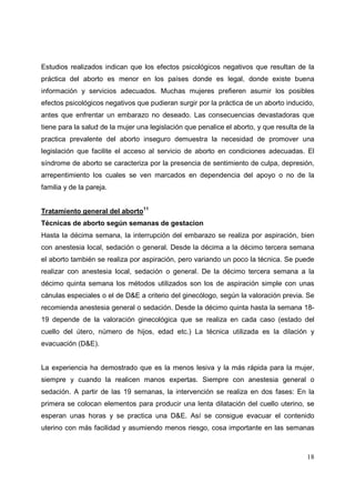 18
Estudios realizados indican que los efectos psicológicos negativos que resultan de la
práctica del aborto es menor en los países donde es legal, donde existe buena
información y servicios adecuados. Muchas mujeres prefieren asumir los posibles
efectos psicológicos negativos que pudieran surgir por la práctica de un aborto inducido,
antes que enfrentar un embarazo no deseado. Las consecuencias devastadoras que
tiene para la salud de la mujer una legislación que penalice el aborto, y que resulta de la
practica prevalente del aborto inseguro demuestra la necesidad de promover una
legislación que facilite el acceso al servicio de aborto en condiciones adecuadas. El
síndrome de aborto se caracteriza por la presencia de sentimiento de culpa, depresión,
arrepentimiento los cuales se ven marcados en dependencia del apoyo o no de la
familia y de la pareja.
Tratamiento general del aborto11
Técnicas de aborto según semanas de gestacion
Hasta la décima semana, la interrupción del embarazo se realiza por aspiración, bien
con anestesia local, sedación o general. Desde la décima a la décimo tercera semana
el aborto también se realiza por aspiración, pero variando un poco la técnica. Se puede
realizar con anestesia local, sedación o general. De la décimo tercera semana a la
décimo quinta semana los métodos utilizados son los de aspiración simple con unas
cánulas especiales o el de D&E a criterio del ginecólogo, según la valoración previa. Se
recomienda anestesia general o sedación. Desde la décimo quinta hasta la semana 18-
19 depende de la valoración ginecológica que se realiza en cada caso (estado del
cuello del útero, número de hijos, edad etc.) La técnica utilizada es la dilación y
evacuación (D&E).
La experiencia ha demostrado que es la menos lesiva y la más rápida para la mujer,
siempre y cuando la realicen manos expertas. Siempre con anestesia general o
sedación. A partir de las 19 semanas, la intervención se realiza en dos fases: En la
primera se colocan elementos para producir una lenta dilatación del cuello uterino, se
esperan unas horas y se practica una D&E. Así se consigue evacuar el contenido
uterino con más facilidad y asumiendo menos riesgo, cosa importante en las semanas
 