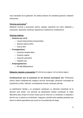 19
mas avanzadas de la gestación. Se realiza siempre con anestesia general o sedación
intravenosa.
Técnicas quirurgicas11
Dilatación cervical y evacuación uterina: Legrado, aspiración por vacío, dilatación y
evacuación, aspiración menstrual, laparotomía, histerotomía, histerectomía.
Técnicas médicas
o Oxitócica por vía IV
o Liquido hiperosmótica intraamniótico:
o Solución salina al 20%
o Urea al 30%
o Prostaglandinas:
o Inyección intraamniótica
o Inserción vaginal
o Inyección parenteral
o Ingestión oral
o Antiprogesteronas:
o RU-486 (Mifepristona)
Dilatación, legrado y evacuación: El LUA es muy seguro. LUI es menos seguro
Complicaciones que se presentan en las técnicas quirúrgicas son: Perforación
uterina, lesión intraabdominal, desgarro cervical, hemorragia, extracción incompleta de
la placenta y el feto, infección, incompetencia cervical, sinequias uterinas.
La planificación familiar y la consejería constituyen un elemento importante de la
atención post aborto. Los servicios de planificación familiar constituyen la mejor
alternativa para romper el círculo vicioso que se inicia con un embarazo no deseado y
termina con un aborto en condiciones inseguras y también para aquellas pacientes que
tienen un aborto espontáneo que ocurre en circunstancias de riesgo.
 