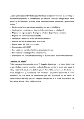 20
La consejería debe ser brindada dependiendo del estado emocional de la paciente y se
da información paralela al procedimiento que se le va a realizar, dialogar sobre temas
ajenos al procedimiento e insistir sobre recomendaciones necesarias y planificación
familiar. 14
o Por lo general algunas mujeres necesitan más apoyo psicológico.
o Adolescentes o mujeres muy jóvenes, independiente de su estado civil.
o Mujeres con signo evidente de angustia o historia de problema emocional.
o Mujeres con complicaciones del aborto
o Sometidas a aborto voluntario por indicación médica
o Las que solicitan aborto en fases avanzadas.
o Las de aborto por violación o incesto.
o Infectadas por VIH / SIDA
o Con problemas maritales, familiares o socioeconómicos.
o Embarazo no deseado por falla anticonceptiva.
o Las mujeres con un aborto espontáneo y en muchos casos abortadoras habituales.
Legalidad del aborto13
En los países de Centroamérica, como El Salvador, Guatemala y Honduras el aborto no
se permite bajo ninguna condición; en Costa Rica se permite el aborto para salvar la
vida y preservar la salud física de la mujer, en Panamá las indicaciones del aborto son
éticas, terapéuticas y eugenésicas y en Nicaragua se permitía solamente el aborto
terapéutico, el cual debía ser determinado por tres facultativos por lo menos, el
consentimiento del cónyuge o un pariente más cercano a la mujer. Actualmente fue
derogado el artículo 165 el cual lo permitía.
 