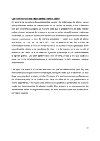 22
Conocimientos de los adolescentes sobre el aborto
En general, la mayoría de los adolescentes conoce y ha oído hablar del aborto, ya sea
en los diferentes medios de comunicación, en los centros de estudio, o con la familia o
bien por experiencias propias. La mayoría sabe que el procedimiento se debe realizar
en las primeras semanas del embarazo, aunque no saben específicamente cuales son
sus límites. La población adolescente conoce que el aborto se puede desencadenar de
manera espontánea, o bien de manera provocada y saben que existe el aborto
terapéutico, el cual se ha escuchado más recientemente en los medios de
comunicación debido a casos de niñas violadas a las cuales se les ha practicado dicho
procedimiento, debido a su condición de niñas y a la manera en la que se dio el
embarazo, por medio de actos violentos, agresivos y de ultraje, lo que desencadenó en
la opinión pública una gran controversia sobre el tema, debido a los que estaban a
favor y en contra del aborto hecho por el cual este tema se ha dado a conocer más que
anteriormente.
Las leyes que rigen el aborto no son conocidas por los adolescentes, pero hay que
mencionar que aunque no conocen las leyes, la mayoría sabe que el aborto es un acto
ilegal y que pueden ir a prisión por ello. En cuanto a lo que tiene que ver con las causas
del aborto una parte de los adolescentes, tiene una idea de las que pueden llevar al
aborto espontáneo, y la mayoría las relaciona con problemas personales de cualquier
índole que determinan las del aborto inducido. Con respecto a las consecuencias los
adolescentes tienen un mayor conocimiento del tema (Grupos focales con adolescentes
previos al estudio).
 