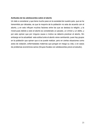 23
Actitudes de los adolescentes sobre el aborto
Un dato a considerar y que tiene mucho peso en la sociedad de nuestro país, que se ha
transmitido por décadas, es que la mayoría de la población no esta de acuerdo con el
aborto, y en esto influyen muchos factores entre los que se destaca la religión, y la
moral pues debido a esto el aborto es considerado un pecado, un crimen y un delito, y
por esto opinan que por ninguna causa o motivo se debería practicar el aborto. Sin
embargo en la actualidad esta actitud ante el aborto viene cambiando, pues hay grupos
en la población que opinan que si se puede realizar, pero en ciertas situaciones como
actos de violación, enfermedades maternas que pongan en riesgo su vida, o en casos
de problemas económicos serios (Grupos focales con adolescentes previo al estudio).
 