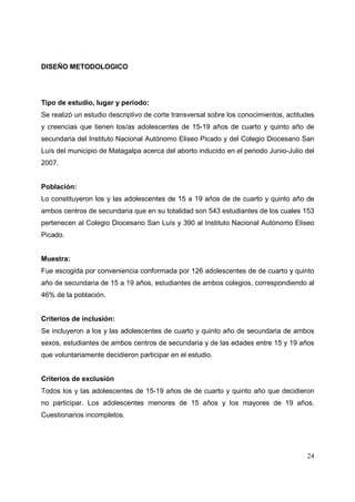 24
DISEÑO METODOLOGICO
Tipo de estudio, lugar y periodo:
Se realizó un estudio descriptivo de corte transversal sobre los conocimientos, actitudes
y creencias que tienen los/as adolescentes de 15-19 años de cuarto y quinto año de
secundaria del Instituto Nacional Autónomo Eliseo Picado y del Colegio Diocesano San
Luís del municipio de Matagalpa acerca del aborto inducido en el periodo Junio-Julio del
2007.
Población:
Lo constituyeron los y las adolescentes de 15 a 19 años de de cuarto y quinto año de
ambos centros de secundaria que en su totalidad son 543 estudiantes de los cuales 153
pertenecen al Colegio Diocesano San Luís y 390 al Instituto Nacional Autónomo Eliseo
Picado.
Muestra:
Fue escogida por conveniencia conformada por 126 adolescentes de de cuarto y quinto
año de secundaria de 15 a 19 años, estudiantes de ambos colegios, correspondiendo al
46% de la población.
Criterios de inclusión:
Se incluyeron a los y las adolescentes de cuarto y quinto año de secundaria de ambos
sexos, estudiantes de ambos centros de secundaria y de las edades entre 15 y 19 años
que voluntariamente decidieron participar en el estudio.
Criterios de exclusión
Todos los y las adolescentes de 15-19 años de de cuarto y quinto año que decidieron
no participar. Los adolescentes menores de 15 años y los mayores de 19 años.
Cuestionarios incompletos.
 
