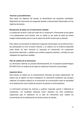 25
Técnicas y procedimientos
Para lograr los objetivos del estudio se desarrollaron las siguientes actividades:
Elaboración de instrumento con preguntas abiertas y estructuradas relacionadas con los
objetivos del estudio.
Recolección de datos con el instrumento validado
La recolección se llevó a cabo por medio de un cuestionario. Previamente se les explicó
a los adolescentes cómo llenarlo, esto se realizó en las aulas de clase de ambos
colegios seleccionados para lo cual se esperó de 30-60 minutos para su llenado.
Para valorar conocimientos se elaboraron preguntas relacionadas con la actitud de los y
las participantes en torno al aborto inducido, y su relación con la evidencia disponible
sobre aborto. Es decir marcaron su respuesta sin intervención. Un cuestionario
previamente elaborado y validado que contenía preguntas abiertas y cerradas las que
indagaban las siguientes variables.
Plan de análisis de la información
La información obtenida se procesó electrónicamente con el programa epidemiológico
EPI-INFO 6.04 y el análisis de los datos se realizó por frecuencia y porcentajes.
Aspectos éticos
Este estudio se realizó con el consentimiento informado de los/las adolescentes. Se
explicó que el objetivo de esta investigación es meramente académico que persigue
colaborar en posibles mejoras en la transmisión de conocimientos sobre la sexualidad
en la adolescencia como medida de prevenir los abortos en dicha población.
La información proveída fue anónima y pudieron responder parcial o totalmente el
cuestionario. Los resultados obtenidos fueron utilizados con fines académicos,
sugerencias para la realización de un plan de intervención para mejorar los
conocimientos de los adolescentes de ambos centros de estudio.
 