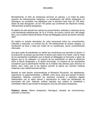 RESUMEN
Mundialmente, el 25% de embarazos terminan en abortos, y la mitad de estos
requiere de intervenciones inseguras. La penalización del aborto terapéutico en
Nicaragua, ha cambiado una legislación que lo permitía hace más de 100 años.
Antes de esta derogación, de los 193 países que conforman las Naciones Unidas,
189 permitían el aborto terapéutico.
El objetivo de este estudio fue valorar los conocimientos, actitudes y creencias de los
y las estudiantes adolescentes, de 15 a 19 años, de cuarto y quinto año, del colegio
San Luís e Instituto Nacional Eliseo Picado de Matagalpa acerca del aborto inducido,
2007.
Se realizó un estudio descriptivo de corte transversal sobre los conocimientos,
actitudes y creencias. La muestra fue de 126 adolescentes de ambos colegios. La
recolección se llevó a cabo por medio de un cuestionario, previo consentimiento
informado.
Una gran parte de estudiantes no sabían las condiciones que permiten el aborto, ni
la proporción de países que permiten el aborto para salvar a la madre. Casi la mitad
de los estudiantes manifiestan que el aborto en Matagalpa es frecuente y saben de
alguien que lo ha realizado. La mayoría de los estudiantes no sabe la diferencia
entre el aborto terapéutico y el aborto provocado. La mayoría de los estudiantes
consideran que la planificación familiar es la medida más efectiva para disminuir el
aborto, pero creen que la ley debería permitir el aborto por razones médicas
maternas o por malformaciones del feto.
Basado en este estudio recomendamos al Ministerio Educación, los legisladores,
organismos no gubernamentales, y MINSA, entre otros, para que apoyen el aborto
terapéutico. Además, promover los derechos humanos y aspectos legales
relacionados con la salud sexual y reproductiva en todos los estudiantes de
secundaria del país. Además, realizar estudios que valoren la mortalidad y
morbilidad materna que tendrá la derogación de la ley del aborto terapéutico.
Palabras claves: Aborto terapéutico, Nicaragua, estudios de conocimientos,
actitudes y creencias.
 