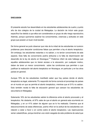 31
DISCUSION
El presente estudio fue desarrollado en los estudiantes adolescentes de cuarto y quinto
año de dos colegios de la ciudad de Matagalpa. La decisión de incluir este grupo
específico fue debido a que ellos son considerados un grupo de alto riesgo reproductivo.
Además, porque queríamos explorar los conocimientos, creencias y actitudes en este
grupo que poseen un buen nivel escolar.
De forma general se pudo observar que más de la mitad de los estudiantes no tuvieron
problemas para descartar condiciones falsas que permiten a ley el aborto terapéutico.
Sin embargo, los estudiantes restantes o no sabían, o no tenían conocimiento de este
aspecto. Esta falta de conocimiento podría atribuirse a la falta de diseminación del
desarrollo de la ley de aborto en Nicaragua.7-9
Podemos inferir de este hallazgo que
aquellos adolescentes que no tienen acceso a la educación, por cualquier motivo,
deben de tener un menor conocimiento sobre las condiciones que permiten o que
justifican la realización del aborto terapéutico en Nicaragua, en particular y en los otros
países en general.
Aunque 70% de los estudiantes manifestó saber que hay países donde el aborto
terapéutico es legal, solamente 7% respondió de forma correcta el porcentaje de países
en el mundo en que se permite el aborto terapéutico, mientras que el 51% no sabían.
Esto también revela la falta de educación general que carecen los estudiantes de
secundaria en Matagalpa.
Solamente 16% de los estudiantes sabían la diferencia entre el aborto provocado y el
terapéutico. No obstante, el 97% sabe de que el aborto en general esta ocurriendo en
Matagalpa, y en un 41% saben de alguien que se lo ha realizado. Creemos que el
desconocimiento de estas diferencias, podría influir en la actitud de los estudiantes con
relación a estar a favor o en contra sobre el aborto terapéutico. Las repercusiones
serian catastróficas, porque tendrían una visión sesgada de este problema de salud que
 