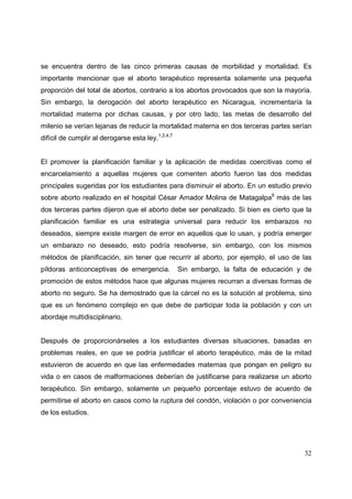 32
se encuentra dentro de las cinco primeras causas de morbilidad y mortalidad. Es
importante mencionar que el aborto terapéutico representa solamente una pequeña
proporción del total de abortos, contrario a los abortos provocados que son la mayoría.
Sin embargo, la derogación del aborto terapéutico en Nicaragua, incrementaría la
mortalidad materna por dichas causas, y por otro lado, las metas de desarrollo del
milenio se verían lejanas de reducir la mortalidad materna en dos terceras partes serían
difícil de cumplir al derogarse esta ley.1,2,4,7
El promover la planificación familiar y la aplicación de medidas coercitivas como el
encarcelamiento a aquellas mujeres que comenten aborto fueron las dos medidas
principales sugeridas por los estudiantes para disminuir el aborto. En un estudio previo
sobre aborto realizado en el hospital César Amador Molina de Matagalpa9
más de las
dos terceras partes dijeron que el aborto debe ser penalizado. Si bien es cierto que la
planificación familiar es una estrategia universal para reducir los embarazos no
deseados, siempre existe margen de error en aquellos que lo usan, y podría emerger
un embarazo no deseado, esto podría resolverse, sin embargo, con los mismos
métodos de planificación, sin tener que recurrir al aborto, por ejemplo, el uso de las
píldoras anticonceptivas de emergencia. Sin embargo, la falta de educación y de
promoción de estos métodos hace que algunas mujeres recurran a diversas formas de
aborto no seguro. Se ha demostrado que la cárcel no es la solución al problema, sino
que es un fenómeno complejo en que debe de participar toda la población y con un
abordaje multidisciplinario.
Después de proporcionárseles a los estudiantes diversas situaciones, basadas en
problemas reales, en que se podría justificar el aborto terapéutico, más de la mitad
estuvieron de acuerdo en que las enfermedades maternas que pongan en peligro su
vida o en casos de malformaciones deberían de justificarse para realizarse un aborto
terapéutico. Sin embargo, solamente un pequeño porcentaje estuvo de acuerdo de
permitirse el aborto en casos como la ruptura del condón, violación o por conveniencia
de los estudios.
 