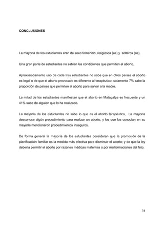 34
CONCLUSIONES
La mayoría de los estudiantes eran de sexo femenino, religiosos (as) y solteros (as).
Una gran parte de estudiantes no sabian las condiciones que permiten el aborto.
Aproximadamente uno de cada tres estudiantes no sabe que en otros países el aborto
es legal o de que el aborto provocado es diferente al terapéutico; solamente 7% sabe la
proporción de países que permiten el aborto para salvar a la madre.
La mitad de los estudiantes manifiestan que el aborto en Matagalpa es frecuente y un
41% sabe de alguien que lo ha realizado.
La mayoría de los estudiantes no sabe lo que es el aborto terapéutico, La mayoría
desconoce algún procedimiento para realizar un aborto, y los que los conocían en su
mayoría mencionaron procedimientos inseguros.
De forma general la mayoría de los estudiantes consideran que la promoción de la
planificación familiar es la medida más efectiva para disminuir el aborto; y de que la ley
debería permitir el aborto por razones médicas maternas o por malformaciones del feto.
 