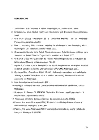 36
REFERENCIAS
1. Jamison DT, et al. Priorities in health. Washington, DC: World Bank. 2006.
2. Lindstrand A, et al. Global health: An introductory text. Denmark; Studentlitteratur.
2006.
3. OPS-OMS (1992) “Prevención de la Mortalidad Materna en las Américas”
Perspectivas para los años 90.
4. Bale J. Improving birth outcome: meeting the challenge in the developing World.
Washington, DC: National Academy Press. 2003.
5. Organización Mundial de la Salud. Aborto sin riesgos: Guía técnica de políticas para
Sistemas de Salud. Ginebra: Organización Mundial de la Salud. 2003.
6. OPS/OMS (1990-94) “Evaluación del Plan de Acción Regional para la reducción de
la Mortalidad Materna en las Américas” Pág.21.
7. Aguilar R, Corriols M, et al. Derogación del aborto terapéutico en Nicaragua: Impacto
en salud. Salud de la Familia y la Comunidad OPS/OMS. Nicaragua. 2007.
8. Contreras Díaz, Guadalupe (2000) “Opinión de los actores sociales sobre el aborto
“Managua, UNAN Tesis (Para optar a Medico y Cirujano). Universidad Nacional
Autónoma de Nicaragua.
9. Ipas. Investigación sobre el aborto. 2001.
10.Nicaragua Ministerio de Salud (2003) Sistema de información Estadístico, SILAIS-
Matagalpa
11.Schwartcz, L. Ricardo EL ATENEO. Obstetricia: Embarazo patológico, aborto. V
edición 1995. Argentina OMS/OPS.
12. Nicaragua, Ministerio de Salud. Normas de atención al aborto. (1989).
13.Pizarro, Ana Maria Nicaragua (1988) “El aborto inducido ilegalmente. Costos y
consecuencias” Managua, SI MUJER.
14.Pizarro, Ana Maria Nicaragua (1997) “Atención humanizada del aborto y el aborto
inseguro. Managua SI MUJER.
 