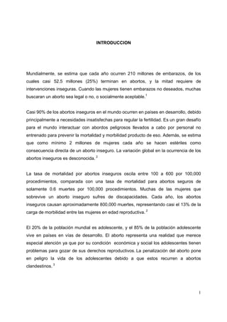 1
INTRODUCCION
Mundialmente, se estima que cada año ocurren 210 millones de embarazos, de los
cuales casi 52.5 millones (25%) terminan en abortos, y la mitad requiere de
intervenciones inseguras. Cuando las mujeres tienen embarazos no deseados, muchas
buscaran un aborto sea legal o no, o socialmente aceptable.1
Casi 90% de los abortos inseguros en el mundo ocurren en países en desarrollo, debido
principalmente a necesidades insatisfechas para regular la fertilidad. Es un gran desafío
para el mundo interactuar con abordos peligrosos llevados a cabo por personal no
entrenado para prevenir la mortalidad y morbilidad producto de eso. Además, se estima
que como mínimo 2 millones de mujeres cada año se hacen estériles como
consecuencia directa de un aborto inseguro. La variación global en la ocurrencia de los
abortos inseguros es desconocida. 2
La tasa de mortalidad por abortos inseguros oscila entre 100 a 600 por 100,000
procedimientos, comparada con una tasa de mortalidad para abortos seguros de
solamente 0.6 muertes por 100,000 procedimientos. Muchas de las mujeres que
sobrevive un aborto inseguro sufres de discapacidades. Cada año, los abortos
inseguros causan aproximadamente 800,000 muertes, representando casi el 13% de la
carga de morbilidad entre las mujeres en edad reproductiva. 2
El 20% de la población mundial es adolescente, y el 85% de la población adolescente
vive en países en vías de desarrollo. El aborto representa una realidad que merece
especial atención ya que por su condición económica y social los adolescentes tienen
problemas para gozar de sus derechos reproductivos. La penalización del aborto pone
en peligro la vida de los adolescentes debido a que estos recurren a abortos
clandestinos. 3
 
