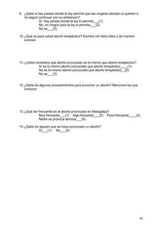 40
9. ¿Sabe si hay países donde la ley permite que las mujeres decidan si quieren o
no seguir continuar con su embarazo?
Sí, hay países donde la ley lo permite___(1)
No, en ningún país la ley lo permite___(2)
No se___(3)
10.¿Qué es para usted aborto terapéutico? Escriba con letra clara y de manera
concisa:
11.¿Usted considera que aborto provocado es lo mismo que aborto terapéutico?
Sí es lo mismo aborto provocado que aborto terapéutico____(1)
No es lo mismo aborto provocado que aborto terapéutico__(2)
No se___(3)
12.¿Sabe de algunos procedimientos para provocar un aborto? Mencione los que
conozca:
13.¿Qué tan frecuente es el aborto provocado en Matagalpa?
Muy frecuente___(1) Algo frecuente___(2) Poco frecuente____(3)
Nadie se provoca abortos___(4)
14.¿Sabe de alguien que se haya provocado un aborto?
Sí___(1) No___(2)
 