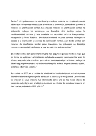 2
De las 5 principales causas de morbilidad y mortalidad materna, las complicaciones del
aborto son susceptibles de reducción a través de la prevención, como el uso y acceso a
métodos de planificación familiar. Los mejores métodos de planificación familiar no
solamente reducen los embarazos no deseados, sino también reduce la
morbimortalidad neonatal y fetal asociada con reducidos periodos intergenesicos,
multiparidad y edad materna. Desafortunadamente, muchas barreras restringen el
acceso a la información y servicios de planificación familiar. Aun donde familias con
recursos de planificación familiar están disponibles, los embarazos no deseados
ocurren como resultado de fracaso al usar los métodos anticonceptivos. 4
El aborto tiende a ser grandemente mucho más seguro en países donde es legal que
en donde es prohibido. La legalización del aborto no parece incrementar las tasas de
aborto, pero reduce la morbilidad y mortalidad. Aun donde el procedimiento es legal, el
aborto seguro puede todavía no estar disponible para muchas mujeres debido a costos,
distancia, o barreras sociales. 4
En octubre del 2000, en la cumbre del milenio de las Naciones Unidas, todos los países
acordaron sobre la urgencia global de reducir la pobreza y la desigualdad. La necesidad
de mejorar la salud materna fue identificada como una de las metas claves de
desarrollo del milenio con el objetivo de reducir los niveles de mortalidad materna en
tres cuartas partes entre 1990 y 2015. 5
 
