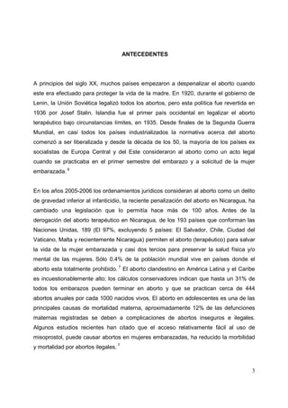 3
ANTECEDENTES
A principios del siglo XX, muchos países empezaron a despenalizar el aborto cuando
este era efectuado para proteger la vida de la madre. En 1920, durante el gobierno de
Lenin, la Unión Soviética legalizó todos los abortos, pero esta política fue revertida en
1936 por Josef Stalin. Islandia fue el primer país occidental en legalizar el aborto
terapéutico bajo circunstancias límites, en 1935. Desde finales de la Segunda Guerra
Mundial, en casi todos los países industrializados la normativa acerca del aborto
comenzó a ser liberalizada y desde la década de los 50, la mayoría de los países ex
socialistas de Europa Central y del Este consideraron al aborto como un acto legal
cuando se practicaba en el primer semestre del embarazo y a solicitud de la mujer
embarazada. 6
En los años 2005-2006 los ordenamientos jurídicos consideran al aborto como un delito
de gravedad inferior al infanticidio, la reciente penalización del aborto en Nicaragua, ha
cambiado una legislación que lo permitía hace más de 100 años. Antes de la
derogación del aborto terapéutico en Nicaragua, de los 193 países que conforman las
Naciones Unidas, 189 (El 97%, excluyendo 5 países: El Salvador, Chile, Ciudad del
Vaticano, Malta y recientemente Nicaragua) permiten el aborto (terapéutico) para salvar
la vida de la mujer embarazada y casi dos tercios para preservar la salud física y/o
mental de las mujeres. Sólo 0.4% de la población mundial vive en países donde el
aborto esta totalmente prohibido. 7
El aborto clandestino en América Latina y el Caribe
es incuestionablemente alto; los cálculos conservadores indican que hasta un 31% de
todos los embarazos pueden terminar en aborto y que se practican cerca de 444
abortos anuales por cada 1000 nacidos vivos. El aborto en adolescentes es una de las
principales causas de mortalidad materna, aproximadamente 12% de las defunciones
maternas registradas se deben a complicaciones de abortos inseguros e ilegales.
Algunos estudios recientes han citado que el acceso relativamente fácil al uso de
misoprostol, puede causar abortos en mujeres embarazadas, ha reducido la morbilidad
y mortalidad por abortos ilegales. 7
 