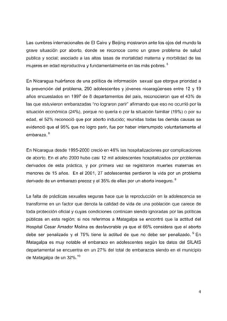 4
Las cumbres internacionales de El Cairo y Beijing mostraron ante los ojos del mundo la
grave situación por aborto, donde se reconoce como un grave problema de salud
publica y social; asociado a las altas tasas de mortalidad materna y morbilidad de las
mujeres en edad reproductiva y fundamentalmente en las más pobres. 6
En Nicaragua huérfanos de una política de información sexual que otorgue prioridad a
la prevención del problema, 290 adolescentes y jóvenes nicaragüenses entre 12 y 19
años encuestados en 1997 de 8 departamentos del país, reconocieron que el 43% de
las que estuvieron embarazadas “no lograron parir” afirmando que eso no ocurrió por la
situación económica (24%), porque no quería o por la situación familiar (19%) o por su
edad, el 52% reconoció que por aborto inducido; reunidas todas las demás causas se
evidenció que el 95% que no logro parir, fue por haber interrumpido voluntariamente el
embarazo. 8
En Nicaragua desde 1995-2000 creció en 46% las hospitalizaciones por complicaciones
de aborto. En el año 2000 hubo casi 12 mil adolescentes hospitalizados por problemas
derivados de esta práctica, y por primera vez se registraron muertes maternas en
menores de 15 años. En el 2001, 27 adolescentes perdieron la vida por un problema
derivado de un embarazo precoz y el 35% de ellas por un aborto inseguro. 9
La falta de prácticas sexuales seguras hace que la reproducción en la adolescencia se
transforme en un factor que denota la calidad de vida de una población que carece de
toda protección oficial y cuyas condiciones continúan siendo ignoradas por las políticas
públicas en esta región; si nos referimos a Matagalpa se encontró que la actitud del
Hospital Cesar Amador Molina es desfavorable ya que el 66% considera que el aborto
debe ser penalizado y el 75% tiene la actitud de que no debe ser penalizado. 9
En
Matagalpa es muy notable el embarazo en adolescentes según los datos del SILAIS
departamental se encuentra en un 27% del total de embarazos siendo en el municipio
de Matagalpa de un 32%.10
 