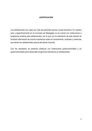 6
JUSTIFICACION
Los adolescentes son cada vez más sexualmente activos a edad temprana. En nuestro
país y específicamente en el municipio de Matagalpa no se cuenta con instituciones o
programas amplios para adolescentes, por lo que con la realización de este estudio se
brindará información de mucha importancia sobre el conocimiento, actitudes y creencias
que tienen los adolescentes acerca del aborto inducido.
Con los resultados se pretende colaborar con instituciones gubernamentales y no
gubernamentales para desarrollar programas educativos en adolescentes.
 
