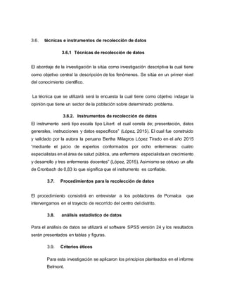 3.6. técnicas e instrumentos de recolección de datos
3.6.1 Técnicas de recolección de datos
El abordaje de la investigación la sitúa como investigación descriptiva la cual tiene
como objetivo central la descripción de los fenómenos. Se sitúa en un primer nivel
del conocimiento científico.
La técnica que se utilizará será la encuesta la cual tiene como objetivo indagar la
opinión que tiene un sector de la población sobre determinado problema.
3.6.2. Instrumentos de recolección de datos
El instrumento será tipo escala tipo Likert el cual consta de; presentación, datos
generales, instrucciones y datos específicos” (López, 2015). El cual fue construido
y validado por la autora la peruana Bertha Milagros López Tirado en el año 2015
“mediante el juicio de expertos conformados por ocho enfermeras: cuatro
especialistas en el área de salud pública, una enfermera especialista en crecimiento
y desarrollo y tres enfermeras docentes” (López, 2015). Asimismo se obtuvo un alfa
de Cronbach de 0,83 lo que significa que el instrumento es confiable.
3.7. Procedimientos para la recolección de datos
El procedimiento consistirá en entrevistar a los pobladores de Pomalca que
intervengamos en el trayecto de recorrido del centro del distrito.
3.8. análisis estadístico de datos
Para el análisis de datos se utilizará el software SPSS versión 24 y los resultados
serán presentados en tablas y figuras.
3.9. Criterios éticos
Para esta investigación se aplicaron los principios planteados en el informe
Belmont.
 