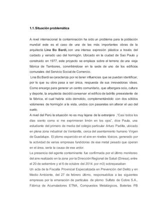 1.1.Situación problemática
A nivel internacional la contaminación ha sido un problema para la población
mundial este es el caso de una de las más importantes obras de la
arquitecta Lina Bo Bardi, con una intensa expresión plástica a través del
cuidado y variado uso del hormigón. Ubicado en la ciudad de Sao Paulo y
construido en 1977, este proyecto se emplaza sobre el terreno de una vieja
fábrica de Tambores, convirtiéndose en la sede de uno de los edificios
comunales del Servicio Social de Comercio.
Lina Bo Bardi se caracteriza por no tener influencias que se puedan identificar,
por lo que su obra pasa a ser única, respuesta de sus innovadoras ideas.
Como encargo para generar un centro comunitario, que albergara ocio, cultura
y deporte, la arquitecta decidió conservar el edificio de ladrillo preexistente de
la fábrica, el cual habría sido demolido, complementándolo con dos sólidos
volúmenes de hormigón a la vista, unidos con pasarelas sin alterar el uso del
suelo.
A nivel del Perú la situación no es muy lejana de la extranjera ,“Casi todos los
días siento como si me exprimieran limón en los ojos”, dice Paula, una
estudiante del primero de media del colegio particular Arturo Padilla, ubicado
en plena zona industrial de Ventanilla, cerca del asentamiento humano Virgen
de Guadalupe. El plomo esparcido en el aire en niveles tóxicos, generado por
la actividad de varias empresas fundidoras de ese metal pesado que operan
en el área, sería la causa de ese ardor.
La presencia del agente contaminante fue confirmada por el último monitoreo
del aire realizado en la zona por la Dirección Regional de Salud (Diresa), entre
el 20 de setiembre y el 6 de octubre del 2014. por m3) sobrepasaban
Un acta de la Fiscalía Provincial Especializada en Prevención del Delito y en
Medio Ambiente, del 27 de febrero último, responsabiliza a las siguientes
empresas por la emanación de partículas de plomo: Sulfato de Cobre S.A.,
Fábrica de Acumuladores ETNA, Compuestos Metalúrgicos, Baterías PB
 