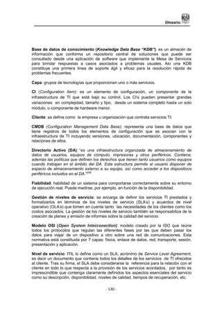 Glosario.
- 130 -
Base de datos de conocimiento (Knowledge Data Base “KDB”): es un almacén de
información que conforma un repositorio central de soluciones que puede ser
consultado desde una aplicación de software que implemente la Mesa de Servicios
para brindar respuestas a casos asociados a problemas usuales. Así una KDB
constituye una primera línea de soporte ágil y eficaz para la resolución rápida de
problemas frecuentes.
Capa: grupos de tecnologías que proporcionan uno o más servicios.
CI (Configuration Item): es un elemento de configuración, un componente de la
infraestructura de TI que está bajo su control. Los CI‟s pueden presentar grandes
variaciones en complejidad, tamaño y tipo, desde un sistema completo hasta un solo
módulo, o componente de hardware menor.
Cliente: se define como la empresa u organización que contrata servicios TI.
CMDB (Configuration Management Data Base): representa una base de datos que
tiene registros de todos los elementos de configuración que se asocian con la
infraestructura de TI incluyendo versiones, ubicación, documentación, componentes y
relaciones de ellos.
Directorio Activo (DA): “es una infraestructura organizada de almacenamiento de
datos de usuarios, equipos de cómputo, impresoras y otros periféricos. Contiene,
además las políticas que definen los derechos que tienen tanto usuarios como equipos
cuando trabajan en el ámbito del DA. Esta estructura permite al usuario disponer de
espacio de almacenamiento externo a su equipo, así como acceder a los dispositivos
periféricos incluidos en el DA.”[24]
Fiabilidad: habilidad de un sistema para comportarse correctamente sobre su entorno
de ejecución real. Puede medirse, por ejemplo, en función de la disponibilidad.
Gestión de niveles de servicio: se encarga de definir los servicios TI prestados y
formalizarlos en términos de los niveles de servicio (SLA‟s) y acuerdos de nivel
operativo (OLA‟s) que tomen en cuenta tanto las necesidades de los clientes como los
costos asociados. La gestión de los niveles de servicio también se responsabiliza de la
creación de planes y emisión de informes sobre la calidad del servicio.
Modelo OSI (Open System Interconection): modelo creado por la ISO que reúne
todos los protocolos que regulan las diferentes fases por las que deben pasar los
datos para viajar de un dispositivo a otro sobre una red de comunicaciones. Esta
normativa está constituida por 7 capas: física, enlace de datos, red, transporte, sesión,
presentación y aplicación.
Nivel de servicio: ITIL lo define como un SLA, acrónimo de Service Level Agreement,
es decir un documento que contiene todos los detalles de los servicios de TI ofrecidos
al cliente. Tras su firma, el SLA debe considerarse la referencia para la relación con el
cliente en todo lo que respecta a la provisión de los servicios acordados, por tanto es
imprescindible que contenga claramente definidos los aspectos esenciales del servicio
como su descripción, disponibilidad, niveles de calidad, tiempos de recuperación, etc.
 