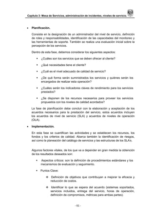 Capítulo 3: Mesa de Servicios, administración de incidentes, niveles de servicio.
- 61 -
 Planificación.
Consiste en la designación de un administrador del nivel de servicio, definición
de roles y responsabilidades, identificación de las capacidades del monitoreo y
las herramientas de soporte. También se realiza una evaluación inicial sobre la
percepción de los servicios.
Dentro de esta fase, debemos considerar los siguientes aspectos:
 ¿Cuáles son los servicios que se deben ofrecer al cliente?
 ¿Qué necesidades tiene el cliente?
 ¿Cuál es el nivel adecuado de calidad de servicio?
 ¿De qué forma serán suministrados los servicios y quiénes serán los
encargados de realizar esta operación?
 ¿Cuáles serán los indicadores claves de rendimiento para los servicios
prestados?
 ¿Se disponen de los recursos necesarios para proveer los servicios
propuestos con los niveles de calidad acordados?
La fase de planificación debe concluir con la elaboración y aceptación de los
acuerdos necesarios para la prestación del servicio, estos acuerdos incluyen
los acuerdos de nivel de servicio (SLA) y acuerdos de niveles de operación
(OLA).
 Implementación.
En esta fase se cuantifican las actividades y se establecen los recursos, los
fondos y los criterios de calidad. Abarca también la identificación de riesgos,
así como la planeación del catálogo de servicios y las estructuras de los SLA‟s.
Algunos factores vitales, de los que va a depender en gran medida la obtención
de los resultados deseados son:
 Aspectos críticos: son la definición de procedimientos estándares y los
mecanismos de evaluación y seguimiento.
 Puntos Clave:
 Definición de objetivos que contribuyan a mejorar la eficacia y
reducción de costos.
 Identificar lo que se espera del acuerdo (sistemas soportados,
servicios incluidos, entrega del servicio, horas de operación,
definición de compromisos, métricas para ambas partes).
 