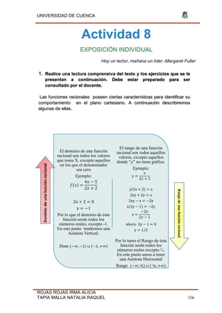 UNIVERSIDAD DE CUENCA
ROJAS ROJAS IRMA ALICIA
TAPIA MALLA NATALIA RAQUEL 106
Actividad 8
EXPOSICIÓN INDIVIDUAL
Hoy un lector, mañana un líder.-Margaret Fuller
1. Realice una lectura comprensiva del texto y los ejercicios que se le
presentan a continuación. Debe estar preparado para ser
consultado por el docente.
Las funciones racionales poseen ciertas características para identificar su
comportamiento en el plano cartesiano. A continuación describiremos
algunas de ellas.
El dominio de una función
racional son todos los valores
que toma X, excepto aquellos
en los que el denominador
sea cero
Ejemplo:
4 5
2 2
2x 2 0
x 1
Por lo que el dominio de ésta
función serán todos los
números reales, excepto -1.
En este punto tendremos una
Asíntota Vertical.
Dom ( ∞, 1) ∪ ( 1, ∞)
El rango de una función
racional son todos aquellos
valores, excepto aquellos
donde “y” no tiene gráfica.
Ejemplo:
𝑦
2 2
y 2x 2 x
2xy 2y x
2xy x 2y
x(2y 1) 2y
x
2𝑦
2𝑦 1
ahora: 2y 1 0
y 1/2
Por lo tanto el Rango de ésta
función serán todos los
números reales excepto ½.
En este punto amos a tener
una Asíntota Horizontal
Rango ( ∞, ½) ∪ ( ½, ∞)
Dominiodeunafunciónracional
Rangodeunafunciónracional
 