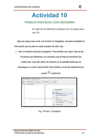 UNIVERSIDAD DE CUENCA
ROJAS ROJAS IRMA ALICIA
TAPIA MALLA NATALIA RAQUEL 112
Actividad 10
TRABAJO INDIVIDUAL CON GEOGEBRA
Un viaje de mil kilómetros comienza con un simple paso.-
Lao Tzu.
Siga los pasos para crear una función en Geogebra, recuerde completar la
información que se pide en cada recuadro de color rojo.
1. Abrir el software educativo Geogebra. Para facilitar una mejor vista de las
funciones que trataremos, es necesario que la hoja se encuentre con
cuadrículas, para ello utilice clic derecho en la pantalla hasta que se
despliegue un cuadro denominado Vista Gráfica, en donde señalaremos la
opción cuadrícula.
Fig. 18 Paso 1 Geogebra
 