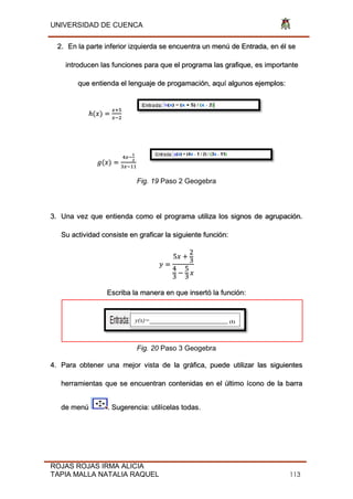 UNIVERSIDAD DE CUENCA
ROJAS ROJAS IRMA ALICIA
TAPIA MALLA NATALIA RAQUEL 113
2. En la parte inferior izquierda se encuentra un menú de Entrada, en él se
introducen las funciones para que el programa las grafique, es importante
que entienda el lenguaje de progamación, aquí algunos ejemplos:
ℎ(𝑥)
𝑥+
𝑥−2
𝑔(𝑥)
𝑥−
1
2
𝑥−
Fig. 19 Paso 2 Geogebra
3. Una vez que entienda como el programa utiliza los signos de agrupación.
Su actividad consiste en graficar la siguiente función:
𝑦
5𝑥
2
3
4
3
5
3
𝑥
Escriba la manera en que insertó la función:
Fig. 20 Paso 3 Geogebra
4. Para obtener una mejor vista de la gráfica, puede utilizar las siguientes
herramientas que se encuentran contenidas en el último ícono de la barra
de menú . Sugerencia: utilícelas todas.
y(x)=________________________ (1)
 