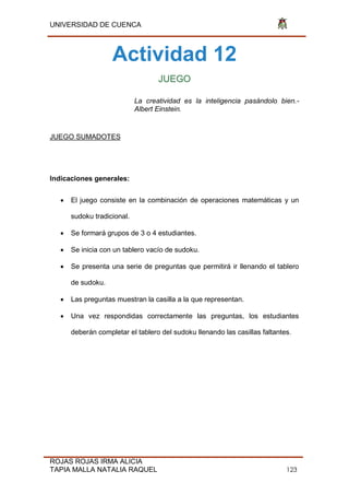 UNIVERSIDAD DE CUENCA
ROJAS ROJAS IRMA ALICIA
TAPIA MALLA NATALIA RAQUEL 123
Actividad 12
JUEGO
La creatividad es la inteligencia pasándolo bien.-
Albert Einstein.
JUEGO SUMADOTES
Indicaciones generales:
 El juego consiste en la combinación de operaciones matemáticas y un
sudoku tradicional.
 Se formará grupos de 3 o 4 estudiantes.
 Se inicia con un tablero vacío de sudoku.
 Se presenta una serie de preguntas que permitirá ir llenando el tablero
de sudoku.
 Las preguntas muestran la casilla a la que representan.
 Una vez respondidas correctamente las preguntas, los estudiantes
deberán completar el tablero del sudoku llenando las casillas faltantes.
 