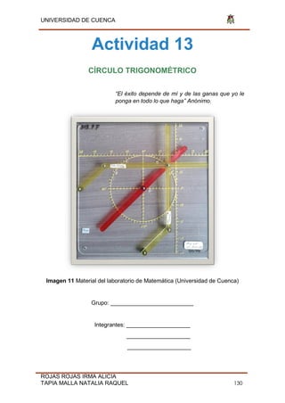UNIVERSIDAD DE CUENCA
ROJAS ROJAS IRMA ALICIA
TAPIA MALLA NATALIA RAQUEL 130
Actividad 13
CÍRCULO TRIGONOMÉTRICO
“El éxito depende de mí y de las ganas que yo le
ponga en todo lo que haga” Anónimo.
Imagen 11 Material del laboratorio de Matemática (Universidad de Cuenca)
Grupo: __________________________
Integrantes: ____________________
____________________
____________________
 