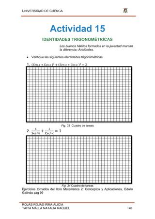 UNIVERSIDAD DE CUENCA
ROJAS ROJAS IRMA ALICIA
TAPIA MALLA NATALIA RAQUEL 140
Actividad 15
IDENTIDADES TRIGONOMÉTRICAS
Los buenos hábitos formados en la juventud marcan
la diferencia.-Aristóteles.
 Verifique las siguientes identidades trigonométricas
1. ( o )2 ( o )2
2
Fig. 33 Cuadro de tareas
2. 2 2 1
Fig. 34 Cuadro de tareas
Ejercicios tomados del libro Matemática 2: Conceptos y Aplicaciones, Edwin
Galindo pag 99
 