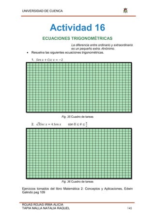 UNIVERSIDAD DE CUENCA
ROJAS ROJAS IRMA ALICIA
TAPIA MALLA NATALIA RAQUEL 145
Actividad 16
ECUACIONES TRIGONOMÉTRICAS
La diferencia entre ordinario y extraordinario
es un pequeño extra.-Anónimo.
 Resuelva las siguientes ecuaciones trigonométricas.
1. 2
Fig. 35 Cuadro de tareas
2. √3 4 con 0
2
Fig. 36 Cuadro de tareas
Ejercicios tomados del libro Matemática 2: Conceptos y Aplicaciones, Edwin
Galindo pag 109
 