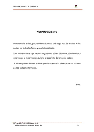 UNIVERSIDAD DE CUENCA
ROJAS ROJAS IRMA ALICIA
TAPIA MALLA NATALIA RAQUEL 15
AGRADECIMIENTO
Primeramente a Dios, por permitirme culminar una etapa más de mi vida. A mis
padres por todo el esfuerzo y sacrificio realizado.
A mi tutora de tesis Mgs. Mónica Lliguaipuma por su paciencia, comprensión y
guiarnos de la mejor manera durante el desarrollo del presente trabajo.
A mi compañera de tesis Natalia que sin su empeño y dedicación no hubiese
podido realizar este trabajo.
Irma.
 