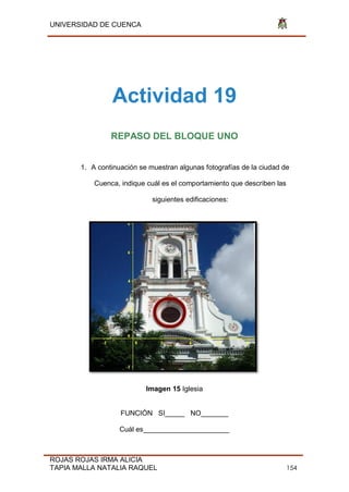 UNIVERSIDAD DE CUENCA
ROJAS ROJAS IRMA ALICIA
TAPIA MALLA NATALIA RAQUEL 154
Actividad 19
REPASO DEL BLOQUE UNO
1. A continuación se muestran algunas fotografías de la ciudad de
Cuenca, indique cuál es el comportamiento que describen las
siguientes edificaciones:
Imagen 15 Iglesia
FUNCIÓN SI_____ NO_______
Cuál es______________________
 