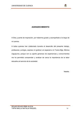 UNIVERSIDAD DE CUENCA
ROJAS ROJAS IRMA ALICIA
TAPIA MALLA NATALIA RAQUEL 16
AGRADECIMIENTO
A Dios, puente de inspiración, por haberme guiado y acompañado a lo largo de
mi carrera.
A todos quienes han colaborado durante el desarrollo del presente trabajo,
profesores y amigos, expreso mi gratitud; en especial a mi Tutora Mgs. Mónica
Lliguipuma, porque con su aporte generoso de experiencias y conocimientos
me ha permitido comprender y analizar de cerca la importancia de la labor
educativa al servicio de la sociedad.
Natalia.
 